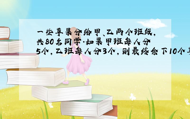 一些苹果分给甲、乙两个班级,共80名同学.如果甲班每人分5个,乙班每人分3个,则最终余下10个苹果；如果甲班每人分3个,