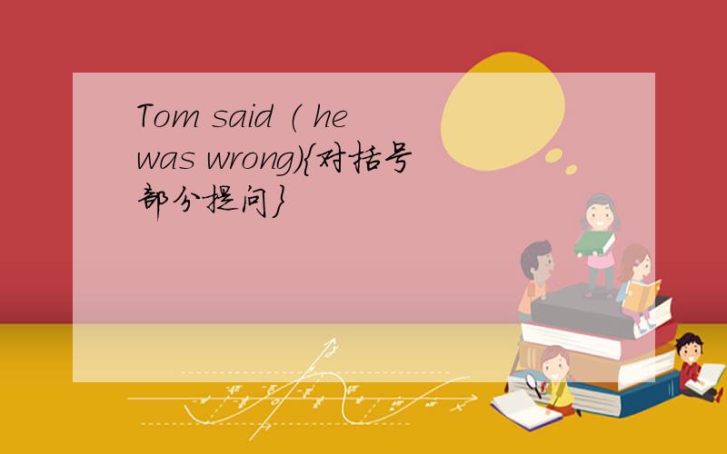 Tom said （ he was wrong）｛对括号部分提问｝