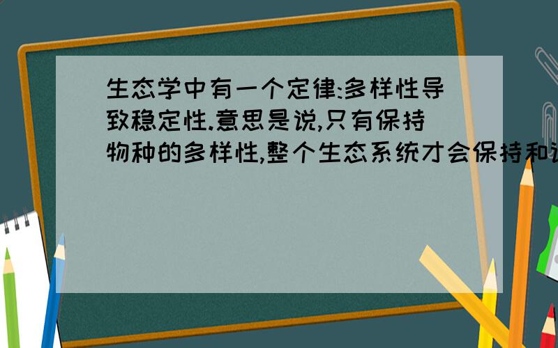 生态学中有一个定律:多样性导致稳定性.意思是说,只有保持物种的多样性,整个生态系统才会保持和谐\ 完整