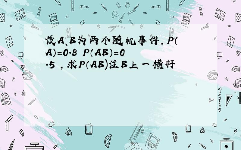 设A、B为两个随机事件,P（A）=0.8 P（AB）=0.5 ,求P（AB)注B上一横杆