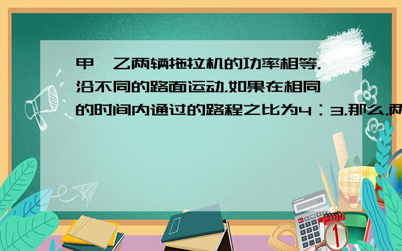 甲、乙两辆拖拉机的功率相等，沿不同的路面运动，如果在相同的时间内通过的路程之比为4：3，那么，两辆拖拉机做功的比值为__