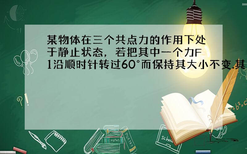 某物体在三个共点力的作用下处于静止状态，若把其中一个力F1沿顺时针转过60°而保持其大小不变.其余两力保持不变，则此时物