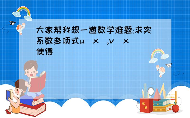 大家帮我想一道数学难题:求实系数多项式u(x),v(x)使得