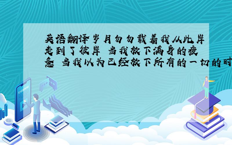 英语翻译岁月勿勿载着我从此岸走到了彼岸 当我放下满身的疲惫 当我以为已经放下所有的一切的时候 却粗心的将你的名字丢在了我