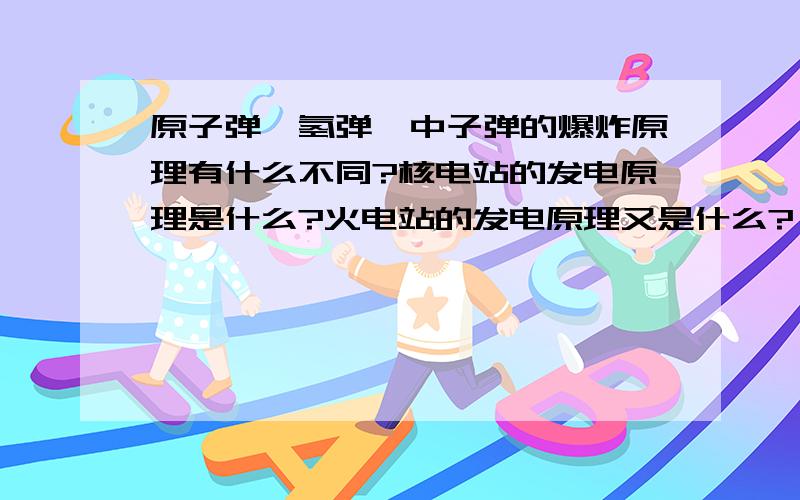 原子弹,氢弹,中子弹的爆炸原理有什么不同?核电站的发电原理是什么?火电站的发电原理又是什么?