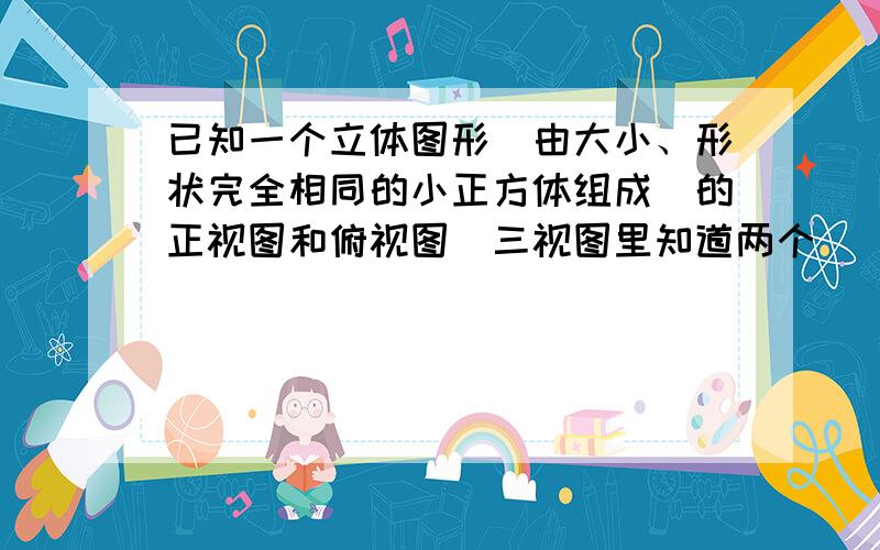 已知一个立体图形（由大小、形状完全相同的小正方体组成）的正视图和俯视图（三视图里知道两个）