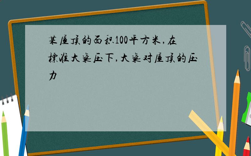 某屋顶的面积100平方米,在标准大气压下,大气对屋顶的压力