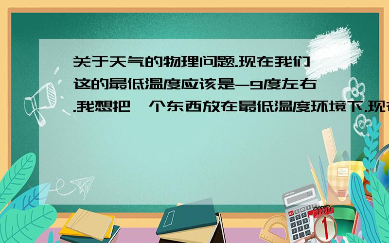 关于天气的物理问题.现在我们这的最低温度应该是-9度左右.我想把一个东西放在最低温度环境下.现在有雪.也有冰块.那么我把