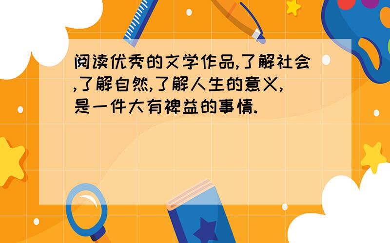 阅读优秀的文学作品,了解社会,了解自然,了解人生的意义,是一件大有裨益的事情.