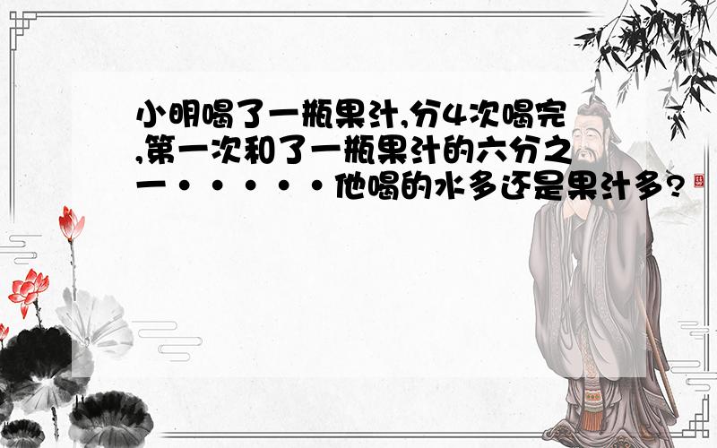 小明喝了一瓶果汁,分4次喝完,第一次和了一瓶果汁的六分之一·····他喝的水多还是果汁多?