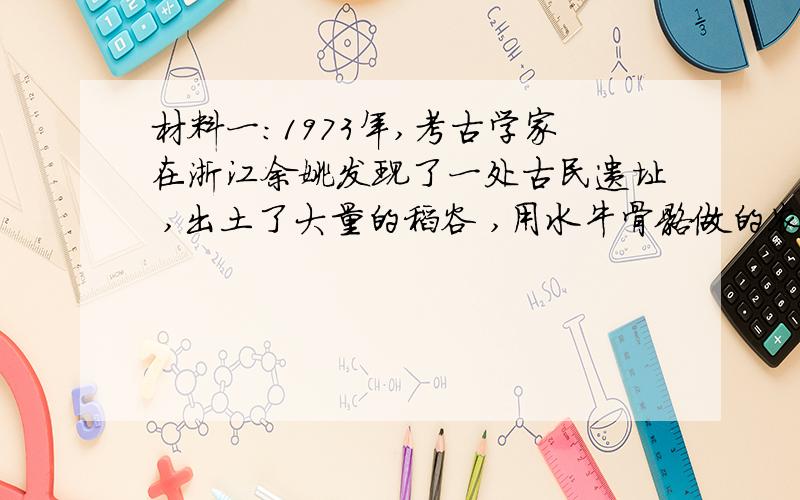 材料一:1973年,考古学家在浙江余姚发现了一处古民遗址 ,出土了大量的稻谷 ,用水牛骨骼做的农具…….