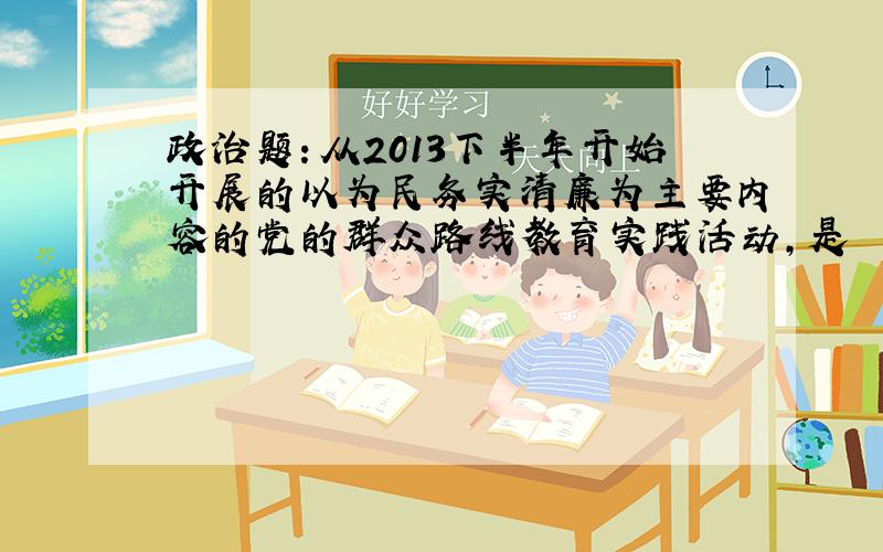 政治题：从2013下半年开始开展的以为民务实清廉为主要内容的党的群众路线教育实践活动,是