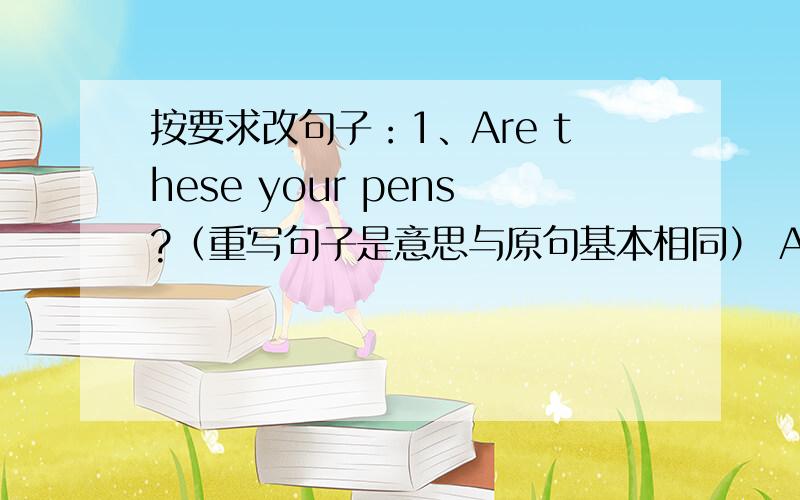 按要求改句子：1、Are these your pens?（重写句子是意思与原句基本相同） Are these ( )(