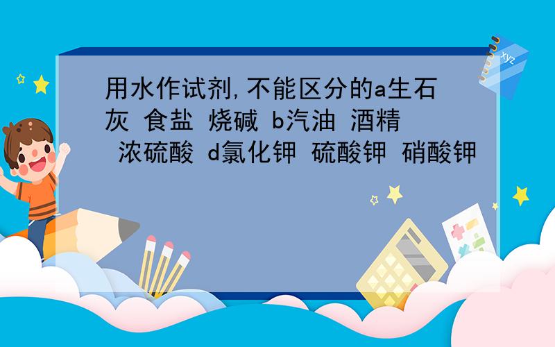 用水作试剂,不能区分的a生石灰 食盐 烧碱 b汽油 酒精 浓硫酸 d氯化钾 硫酸钾 硝酸钾