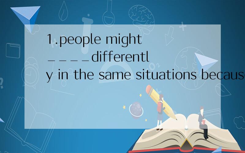 1.people might____differently in the same situations because