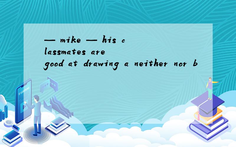 — mike — his classmates are good at drawing a neither nor b