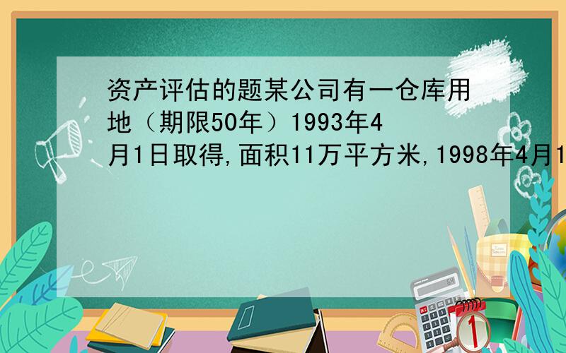 资产评估的题某公司有一仓库用地（期限50年）1993年4月1日取得,面积11万平方米,1998年4月1日出租10万平方米