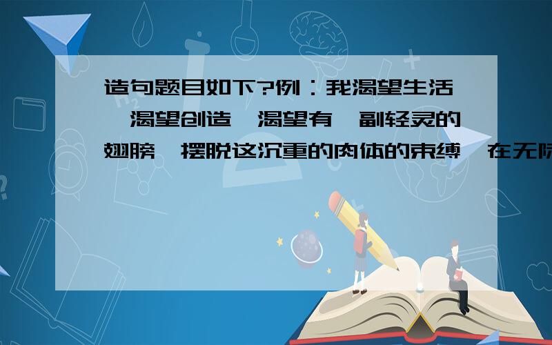 造句题目如下?例：我渴望生活,渴望创造,渴望有一副轻灵的翅膀,摆脱这沉重的肉体的束缚,在无际的天空自由地飞翔!我渴望……