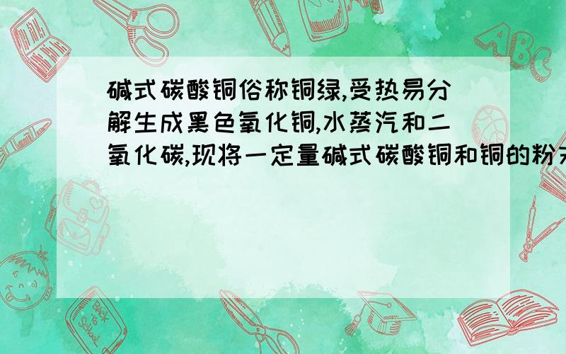 碱式碳酸铜俗称铜绿,受热易分解生成黑色氧化铜,水蒸汽和二氧化碳,现将一定量碱式碳酸铜和铜的粉末放在容器里,在空气中用酒精