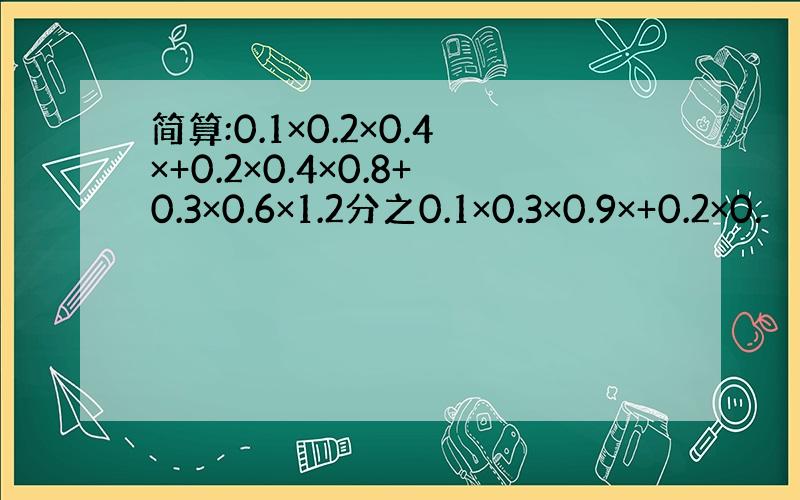 简算:0.1×0.2×0.4×+0.2×0.4×0.8+0.3×0.6×1.2分之0.1×0.3×0.9×+0.2×0.