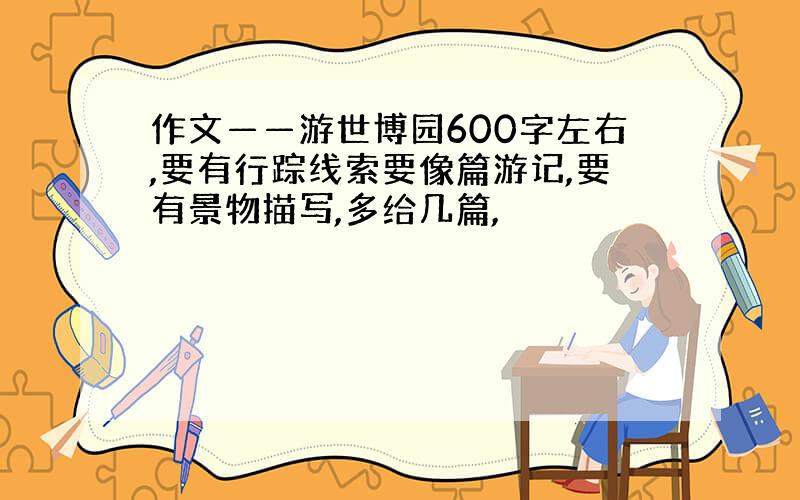 作文——游世博园600字左右,要有行踪线索要像篇游记,要有景物描写,多给几篇,