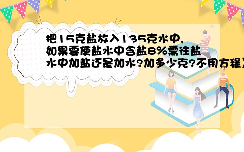 把15克盐放入135克水中,如果要使盐水中含盐8％需往盐水中加盐还是加水?加多少克?不用方程）