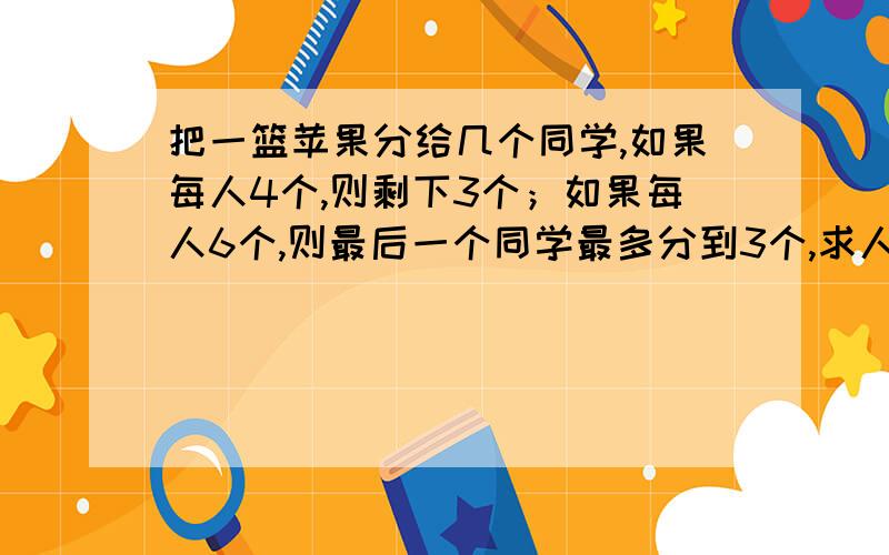 把一篮苹果分给几个同学,如果每人4个,则剩下3个；如果每人6个,则最后一个同学最多分到3个,求人数和苹果数,列不等式方程