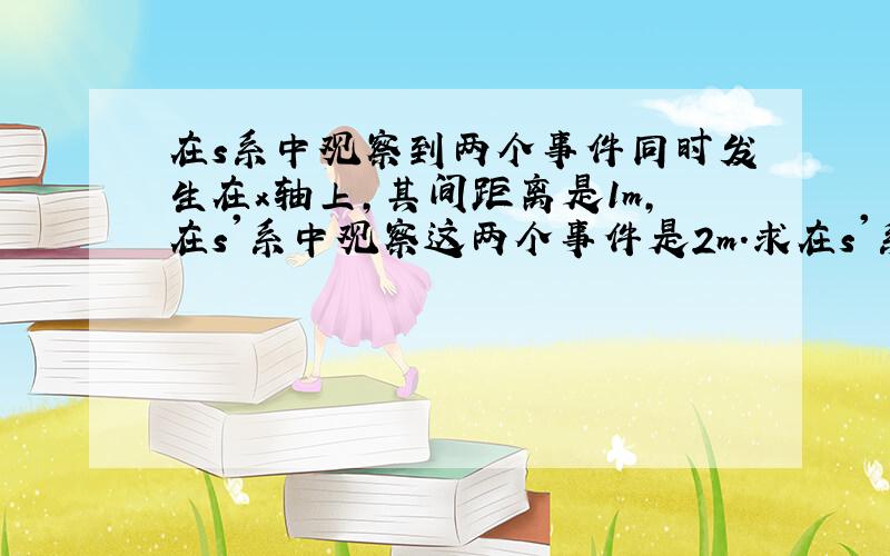 在s系中观察到两个事件同时发生在x轴上,其间距离是1m,在s'系中观察这两个事件是2m.求在s'系中这两个事件的时间间隔