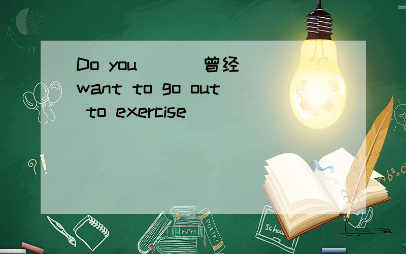 Do you ()(曾经) want to go out to exercise