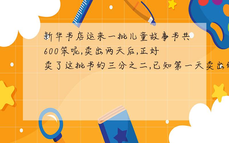 新华书店运来一批儿童故事书共600笨呢,卖出两天后,正好卖了这批书的三分之二,已知第一天卖出的本数与这批书的总本数的比是