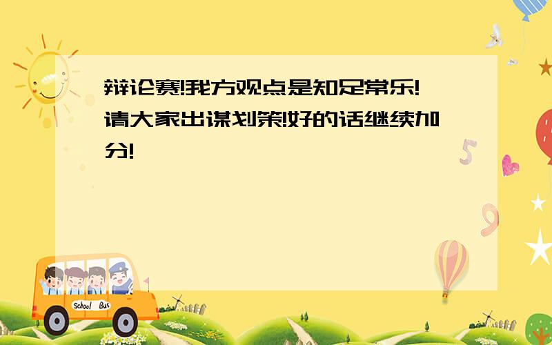 辩论赛!我方观点是知足常乐!请大家出谋划策!好的话继续加分!