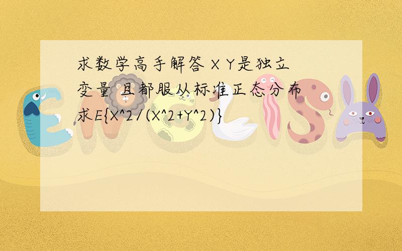 求数学高手解答 X Y是独立变量 且都服从标准正态分布 求E{X^2/(X^2+Y^2)}