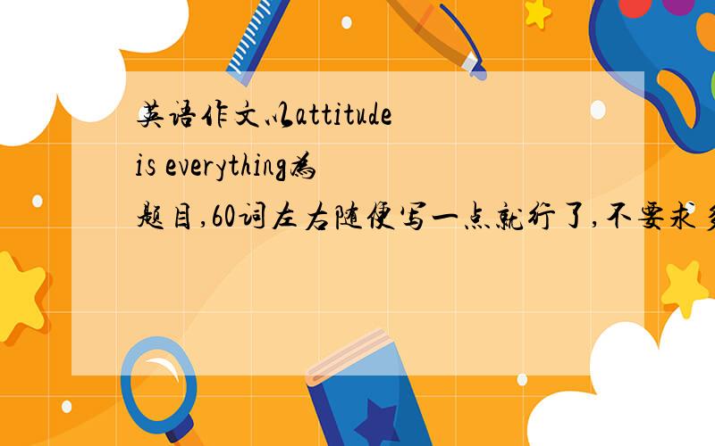 英语作文以attitude is everything为题目,60词左右随便写一点就行了,不要求多好.不要太多啊!