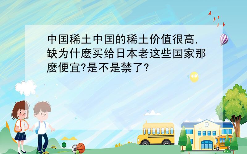 中国稀土中国的稀土价值很高,缺为什麽买给日本老这些国家那麼便宜?是不是禁了?