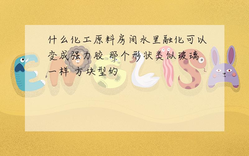 什么化工原料房间水里融化可以变成强力胶 那个形状类似玻璃一样 方块型的