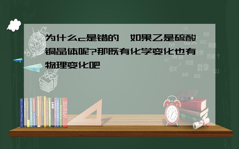 为什么c是错的,如果乙是硫酸铜晶体呢?那既有化学变化也有物理变化吧