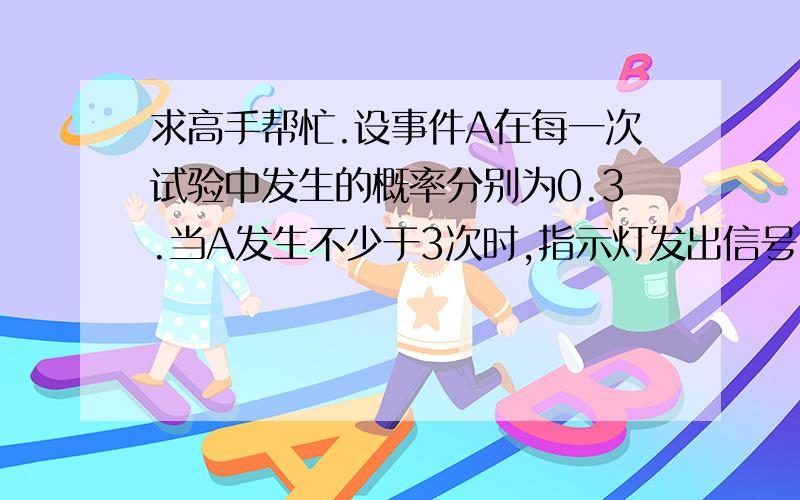 求高手帮忙.设事件A在每一次试验中发生的概率分别为0.3.当A发生不少于3次时,指示灯发出信号,