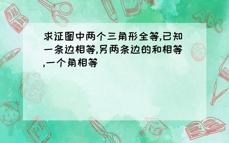 求证图中两个三角形全等,已知一条边相等,另两条边的和相等,一个角相等