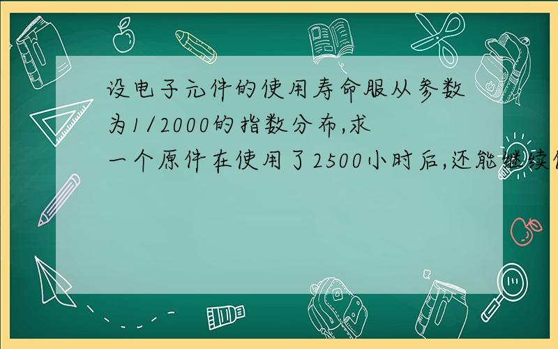 设电子元件的使用寿命服从参数为1/2000的指数分布,求一个原件在使用了2500小时后,还能继续使用的概率