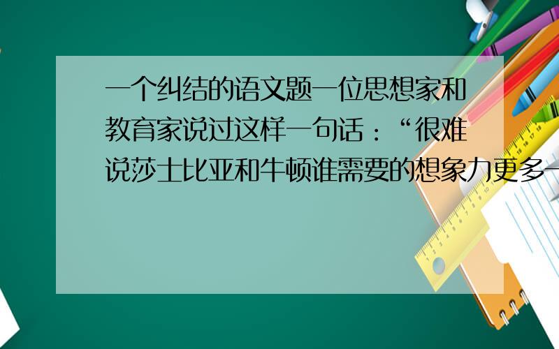 一个纠结的语文题一位思想家和教育家说过这样一句话：“很难说莎士比亚和牛顿谁需要的想象力更多一点.”这就是说,文学和科学绝