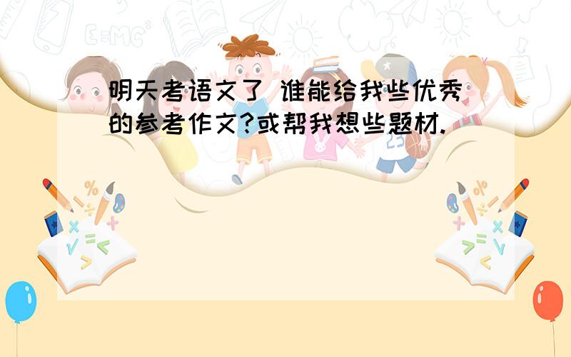 明天考语文了 谁能给我些优秀的参考作文?或帮我想些题材.