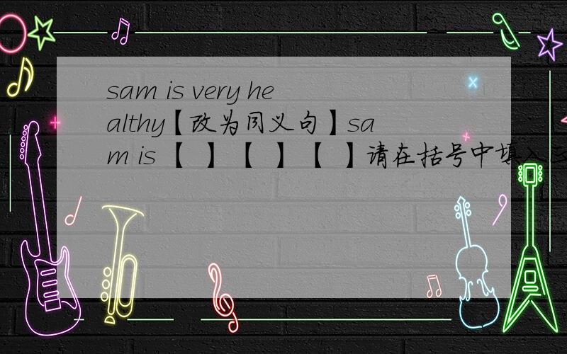 sam is very healthy【改为同义句】sam is 【 】 【 】 【 】请在括号中填入正确单词?