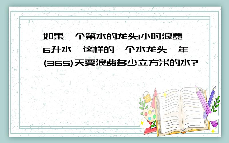 如果一个第水的龙头1小时浪费6升水,这样的一个水龙头一年(365)天要浪费多少立方米的水?