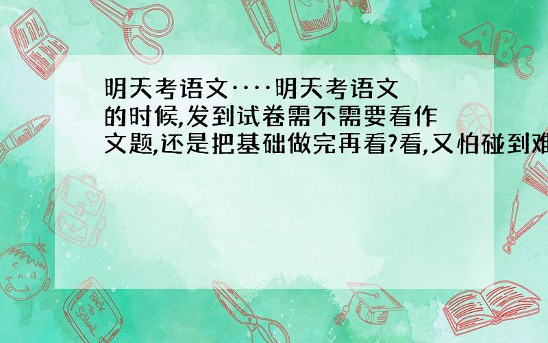 明天考语文····明天考语文的时候,发到试卷需不需要看作文题,还是把基础做完再看?看,又怕碰到难的心慌,但看又可以先思考