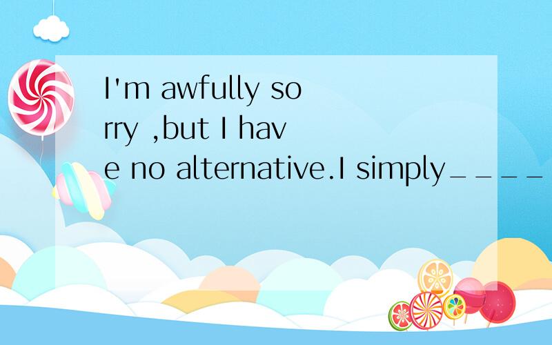 I'm awfully sorry ,but I have no alternative.I simply_____ w