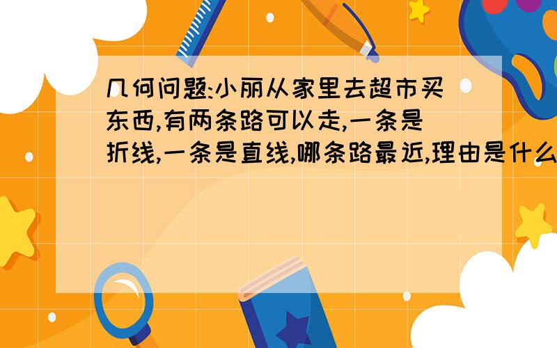 几何问题:小丽从家里去超市买东西,有两条路可以走,一条是折线,一条是直线,哪条路最近,理由是什么?