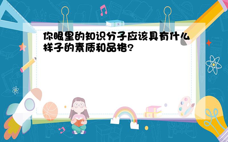 你眼里的知识分子应该具有什么样子的素质和品格?