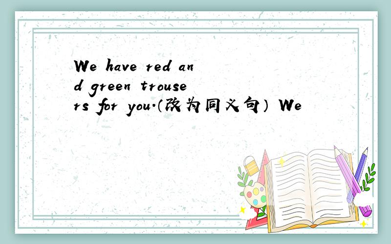 We have red and green trousers for you.（改为同义句） We