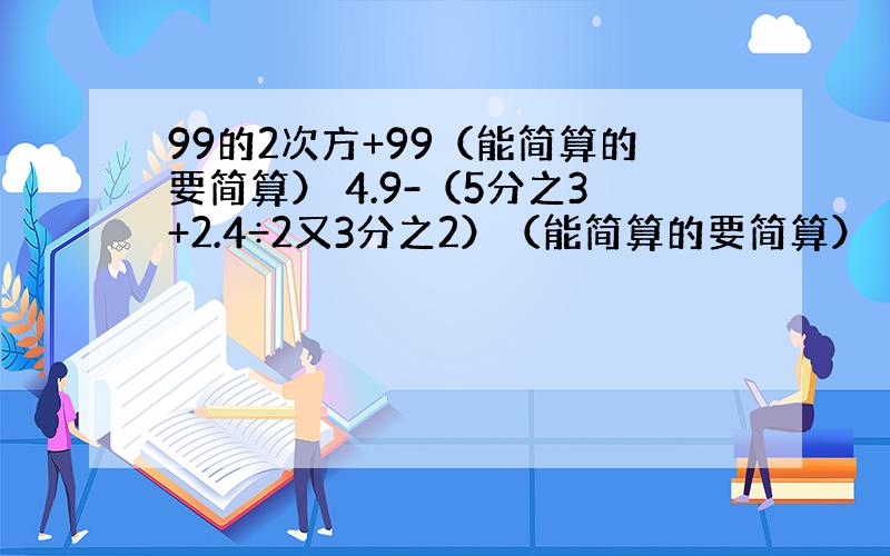 99的2次方+99（能简算的要简算） 4.9-（5分之3+2.4÷2又3分之2）（能简算的要简算）