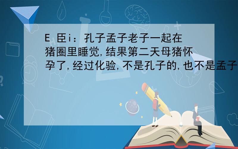 E 臣i：孔子孟子老子一起在猪圈里睡觉,结果第二天母猪怀孕了,经过化验,不是孔子的,也不是孟子的,请问是谁的?（一秒内答